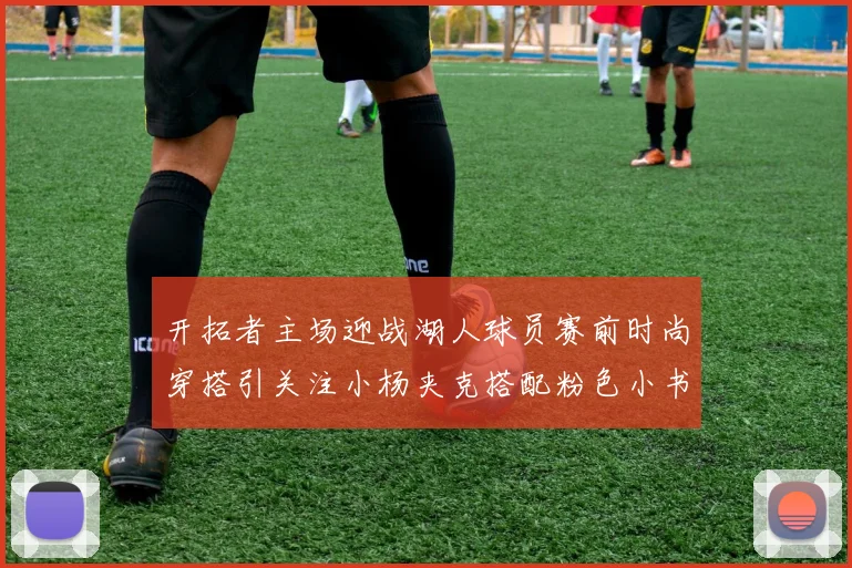 开拓者主场迎战湖人球员赛前时尚穿搭引关注小杨夹克搭配粉色小书包