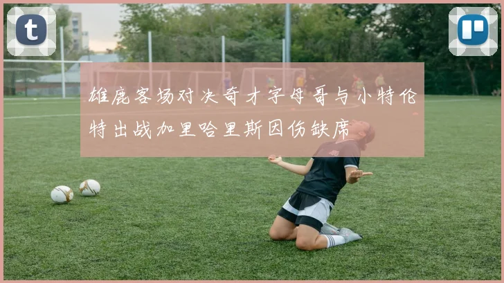 雄鹿客场对决奇才字母哥与小特伦特出战加里哈里斯因伤缺席