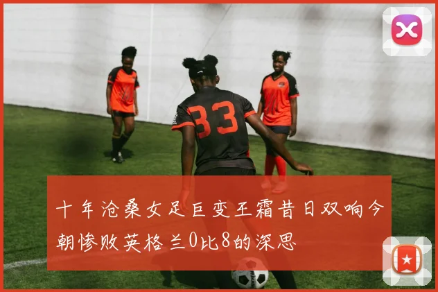 十年沧桑女足巨变王霜昔日双响今朝惨败英格兰0比8的深思
