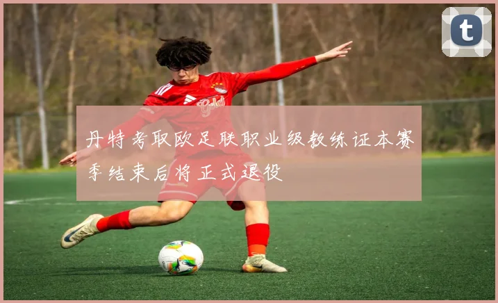 丹特考取欧足联职业级教练证本赛季结束后将正式退役