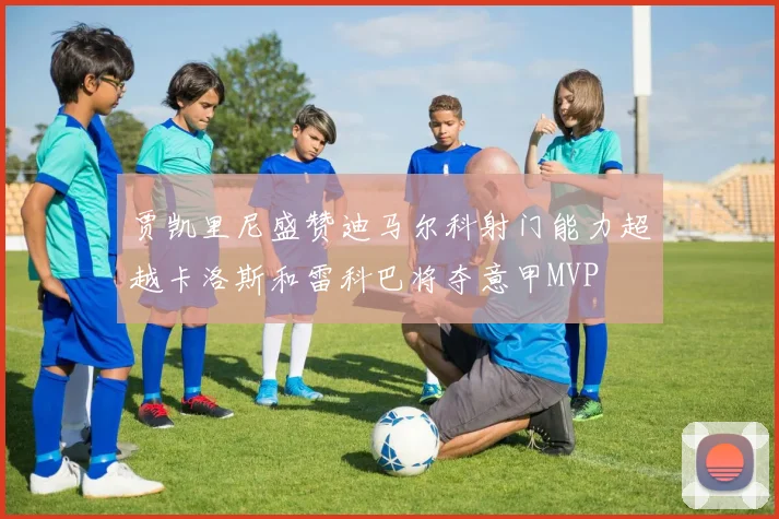 贾凯里尼盛赞迪马尔科射门能力超越卡洛斯和雷科巴将夺意甲MVP