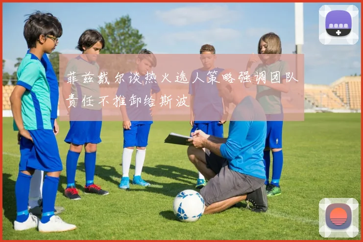 菲兹戴尔谈热火选人策略强调团队责任不推卸给斯波