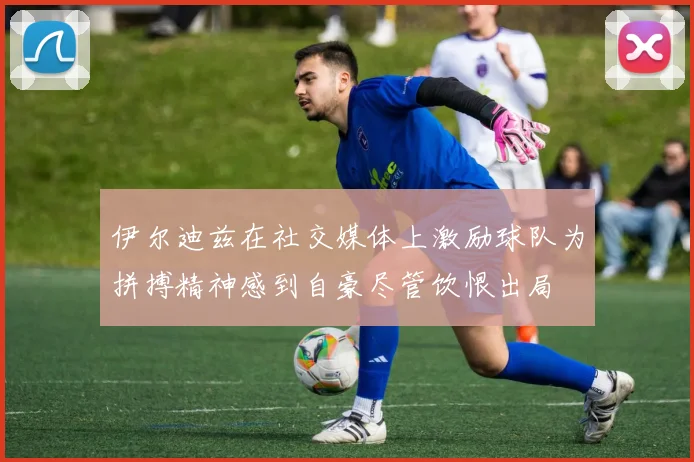 伊尔迪兹在社交媒体上激励球队为拼搏精神感到自豪尽管饮恨出局