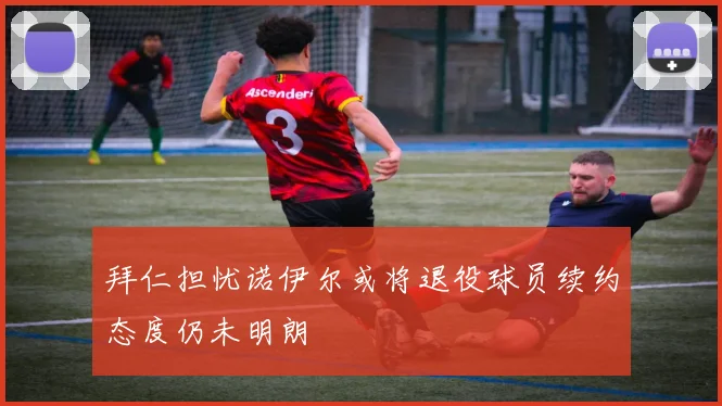 拜仁担忧诺伊尔或将退役球员续约态度仍未明朗